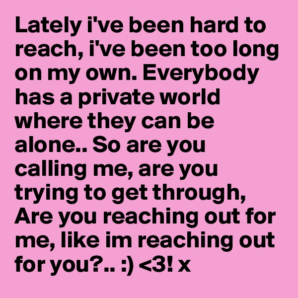 Lately i've been hard to reach, i've been too long on my own. Everybody has a private world where they can be alone.. So are you calling me, are you trying to get through, Are you reaching out for me, like im reaching out for you?.. :) <3! x