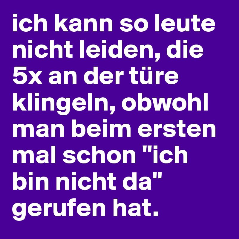 ich kann so leute nicht leiden, die 5x an der türe klingeln, obwohl man beim ersten mal schon "ich bin nicht da" gerufen hat. 