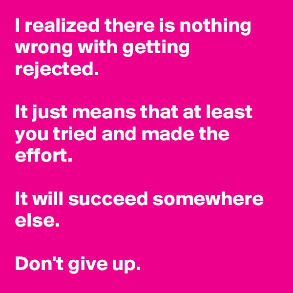 I realized there is nothing wrong with getting rejected.

It just means that at least you tried and made the effort.

It will succeed somewhere else.

Don't give up.