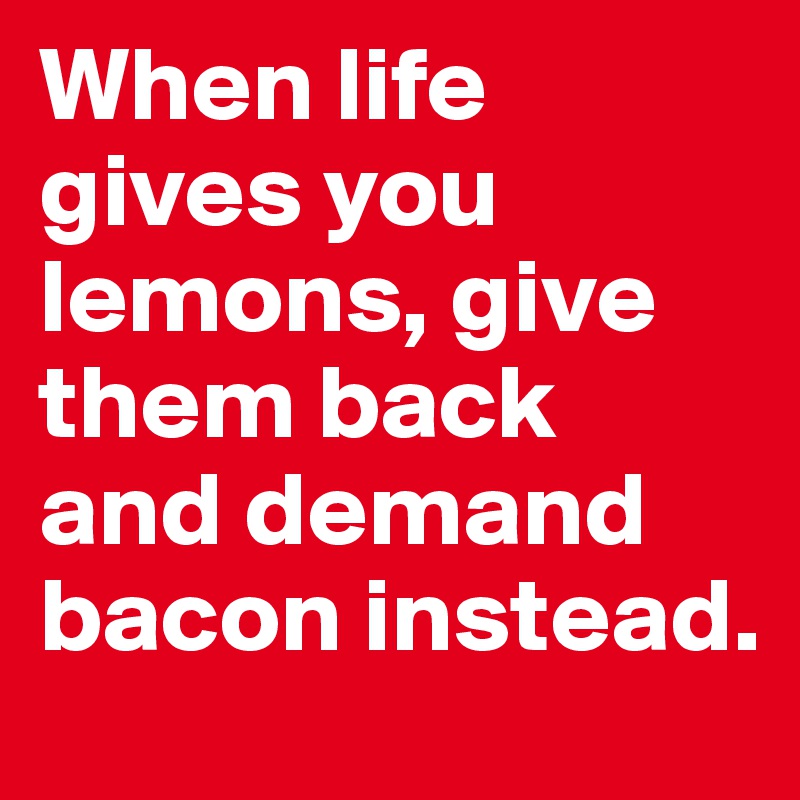 When life gives you lemons, give them back and demand bacon instead.
