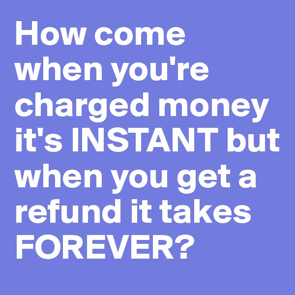 How come when you're charged money it's INSTANT but when you get a refund it takes FOREVER?