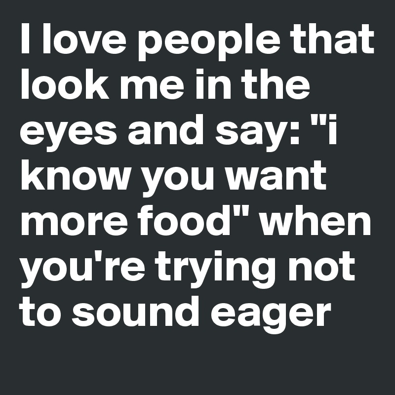 I love people that look me in the eyes and say: "i know you want more food" when you're trying not to sound eager