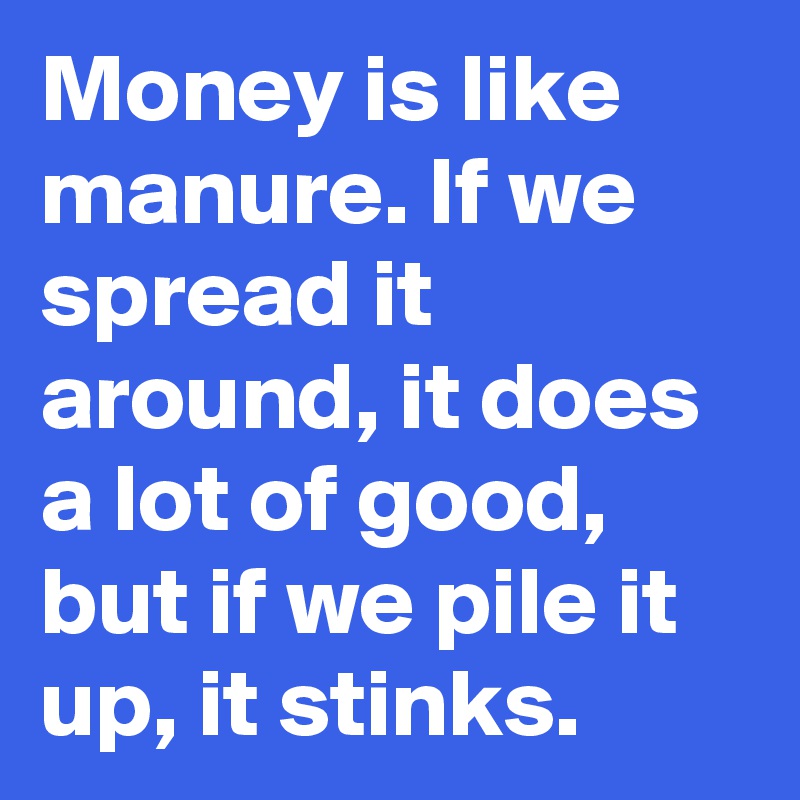 Money is like manure. If we spread it around, it does a lot of good, but if we pile it up, it stinks.