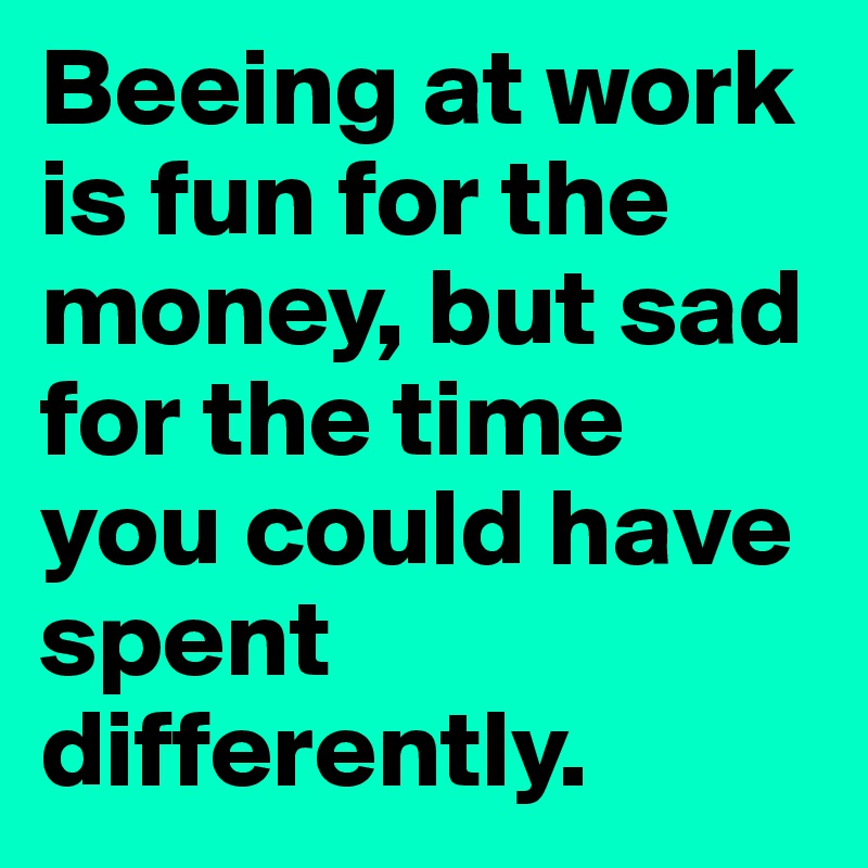 Beeing at work is fun for the money, but sad for the time you could have spent differently.