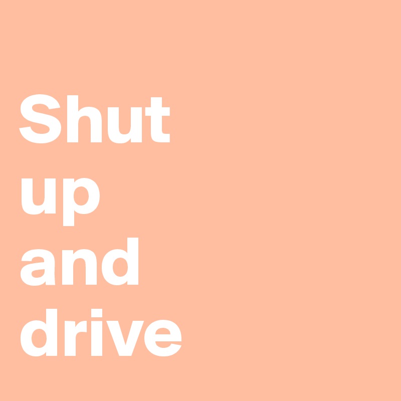 
Shut 
up 
and 
drive