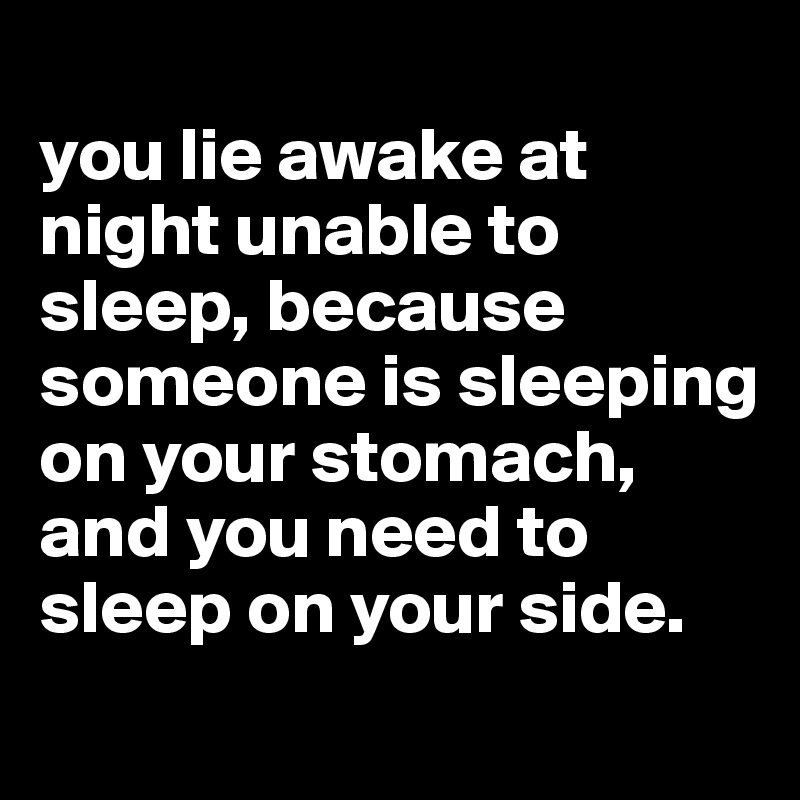 
you lie awake at night unable to sleep, because someone is sleeping on your stomach, and you need to sleep on your side.
