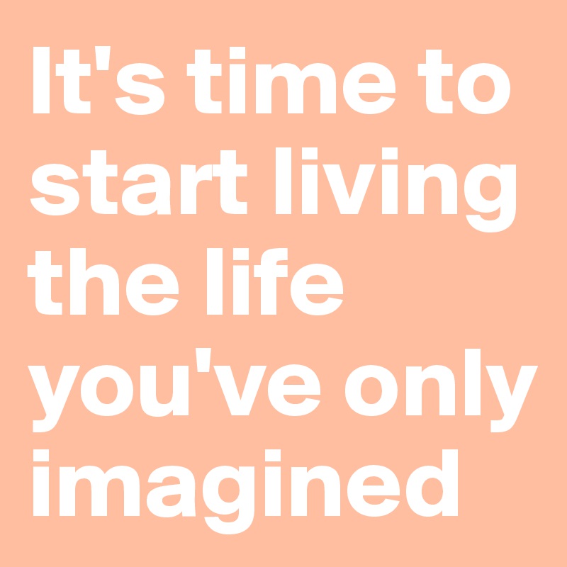It's time to start living the life you've only imagined