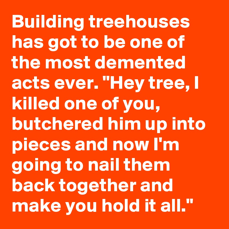 Building treehouses has got to be one of the most demented acts ever. "Hey tree, I killed one of you, butchered him up into pieces and now I'm going to nail them back together and make you hold it all."