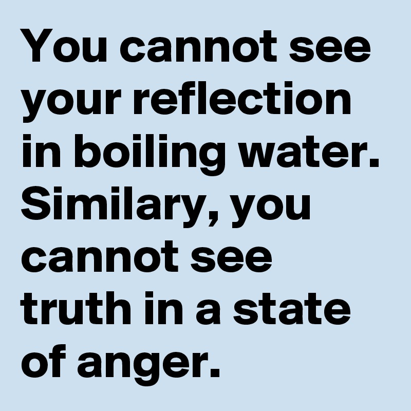 You cannot see your reflection in boiling water. Similary, you cannot see truth in a state of anger.  