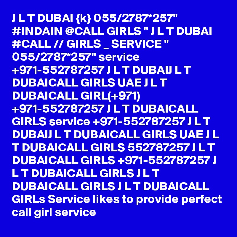 J L T DUBAI {k} 055/2787*257" #INDAIN @CALL GIRLS " J L T DUBAI #CALL // GIRLS _ SERVICE " 055/2787*257" service +971-552787257 J L T DUBAIJ L T DUBAICALL GIRLS UAE J L T DUBAICALL GIRL(+971) +971-552787257 J L T DUBAICALL GIRLS service +971-552787257 J L T DUBAIJ L T DUBAICALL GIRLS UAE J L T DUBAICALL GIRLS 552787257 J L T DUBAICALL GIRLS +971-552787257 J L T DUBAICALL GIRLS J L T DUBAICALL GIRLS J L T DUBAICALL GIRLs Service likes to provide perfect call girl service