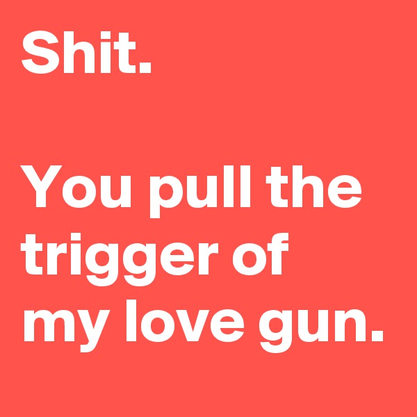 Shit.

You pull the trigger of my love gun.