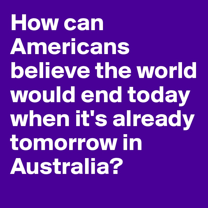 How can Americans believe the world would end today when it's already tomorrow in Australia?