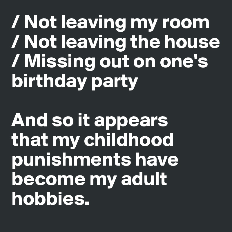 / Not leaving my room 
/ Not leaving the house
/ Missing out on one's
birthday party

And so it appears 
that my childhood 
punishments have 
become my adult 
hobbies. 