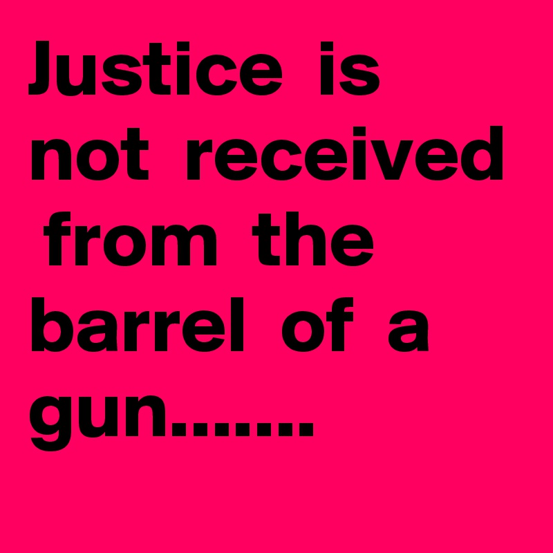 Justice  is  not  received  from  the  barrel  of  a  gun.......