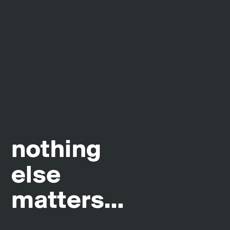




nothing 
else 
matters...
