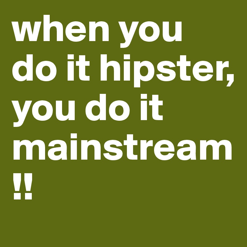 when you do it hipster, you do it mainstream!!