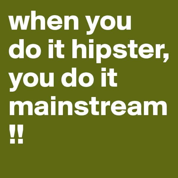 when you do it hipster, you do it mainstream!!