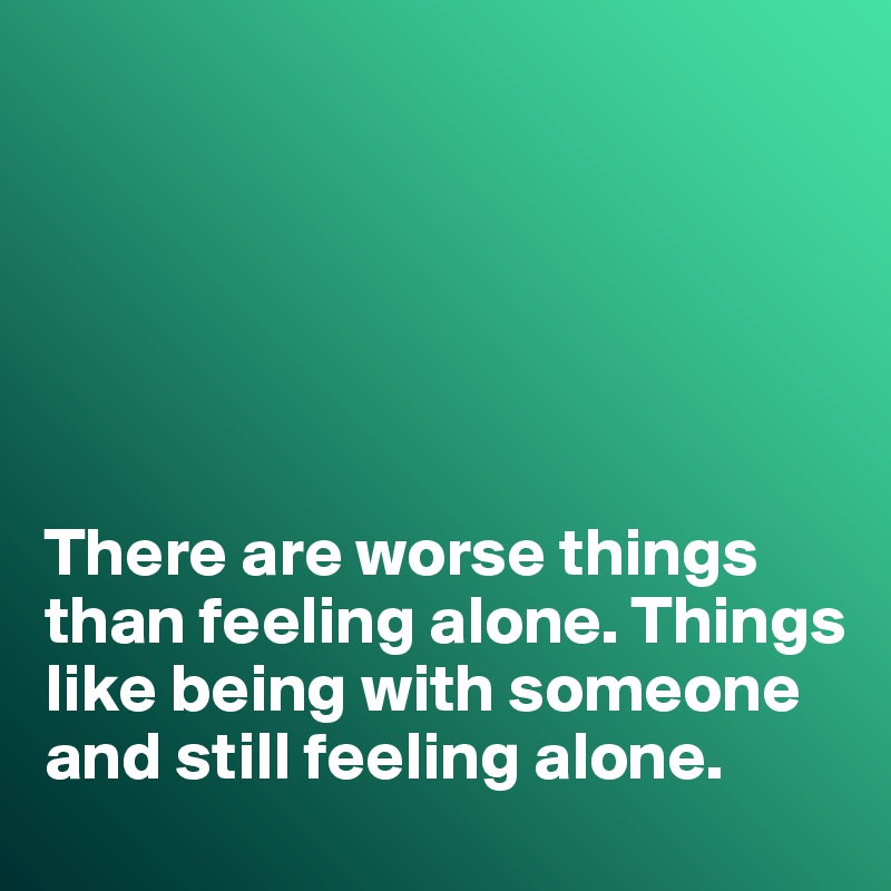 






There are worse things than feeling alone. Things like being with someone and still feeling alone. 