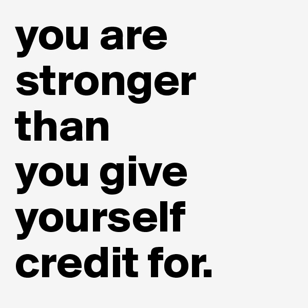 you are stronger than
you give yourself credit for.