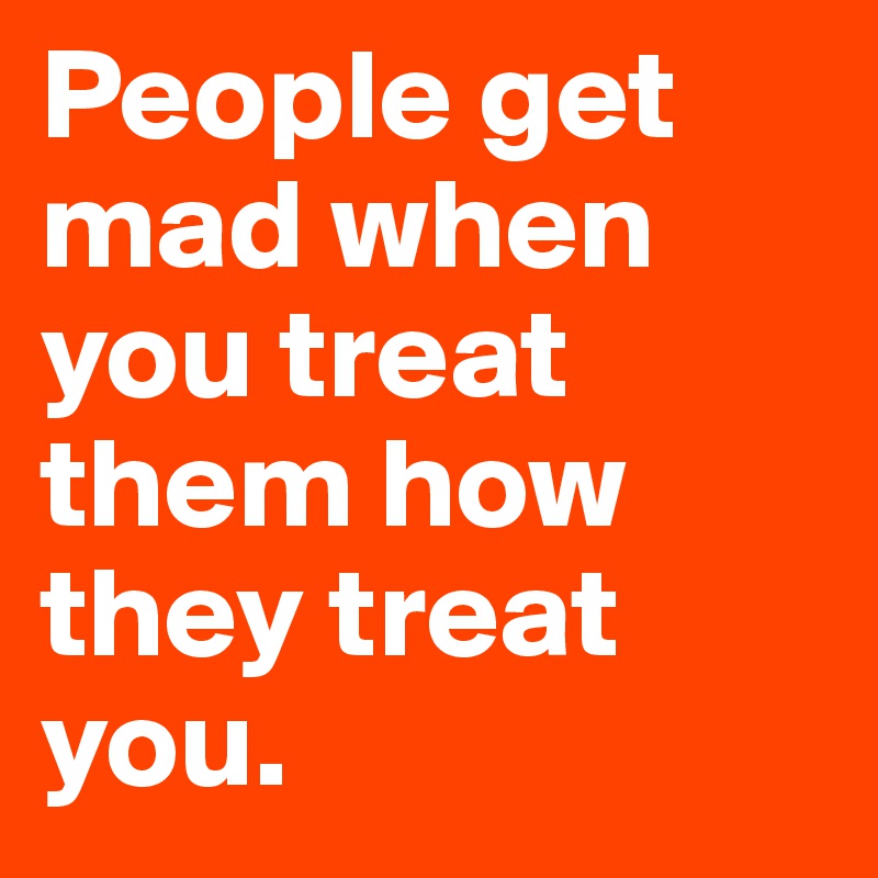 People get mad when you treat them how they treat you. 