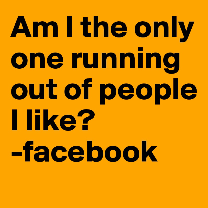 Am I the only one running out of people I like? 
-facebook