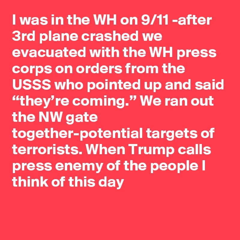 I was in the WH on 9/11 -after 3rd plane crashed we evacuated with the WH press corps on orders from the USSS who pointed up and said “they’re coming.” We ran out the NW gate together-potential targets of terrorists. When Trump calls press enemy of the people I think of this day