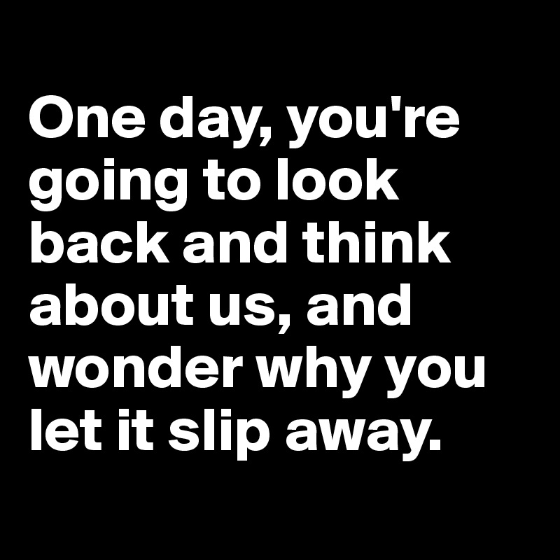 
One day, you're going to look back and think about us, and wonder why you let it slip away.
