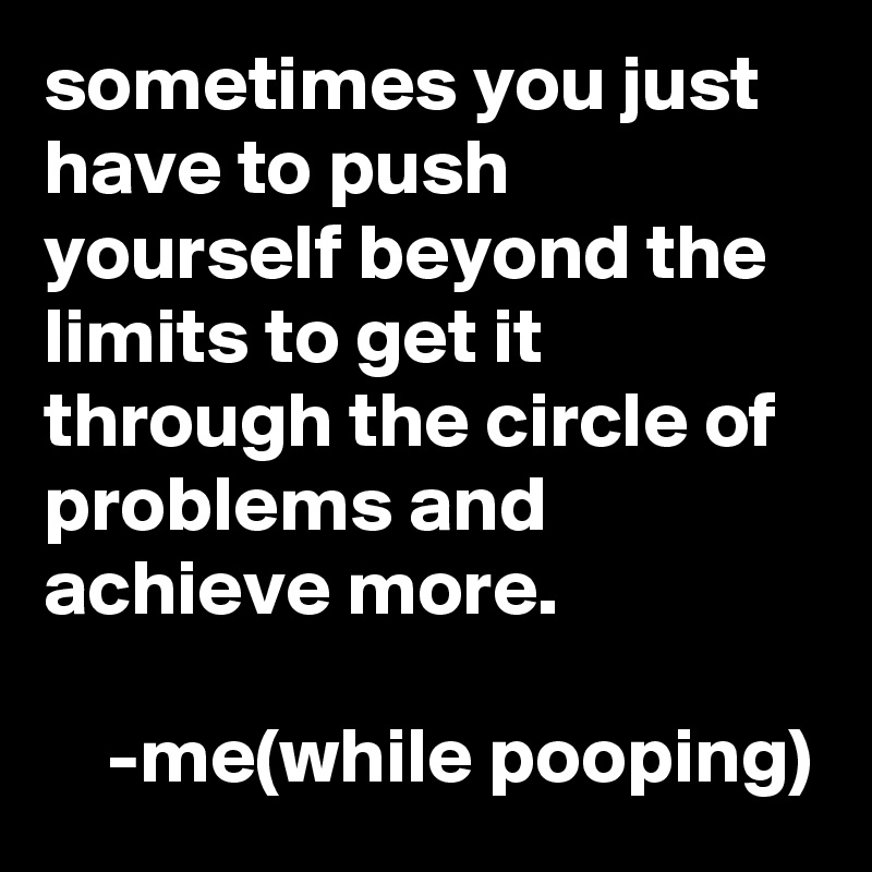 sometimes you just have to push yourself beyond the limits to get it through the circle of problems and achieve more. 

    -me(while pooping) 