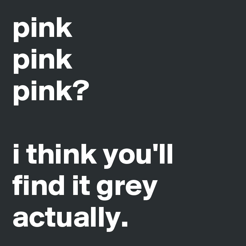 pink
pink
pink?

i think you'll find it grey actually.