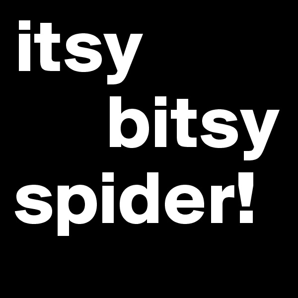 itsy
      bitsy
spider!