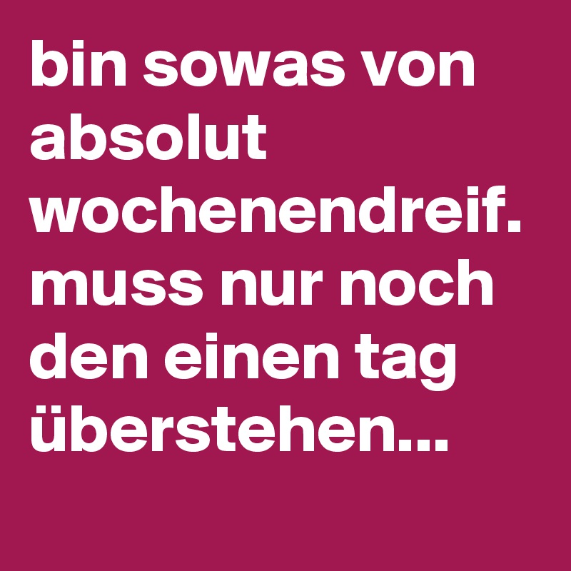 bin sowas von absolut wochenendreif. muss nur noch den einen tag überstehen...