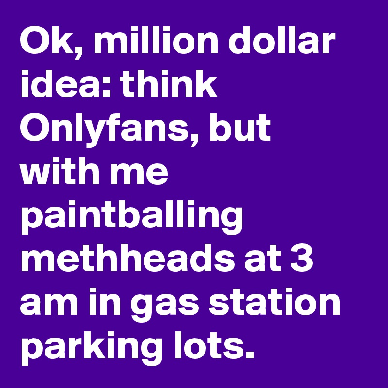 Ok, million dollar idea: think Onlyfans, but with me paintballing methheads at 3 am in gas station parking lots.