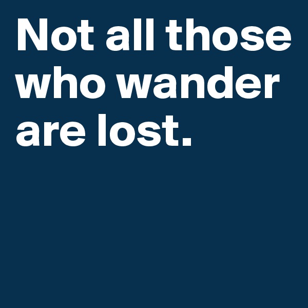 Not all those who wander are lost.

