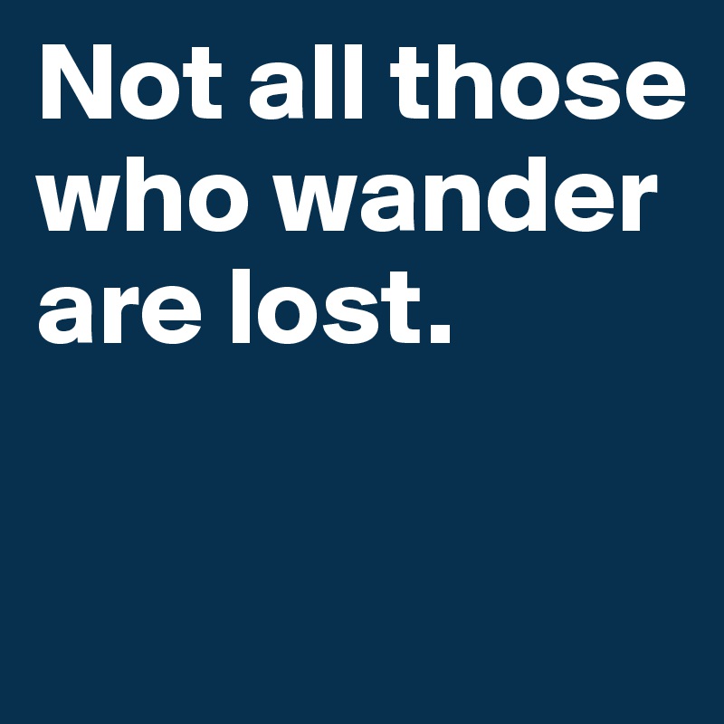 Not all those who wander are lost.

