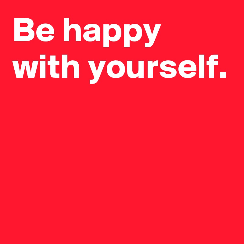 Be happy with yourself.


