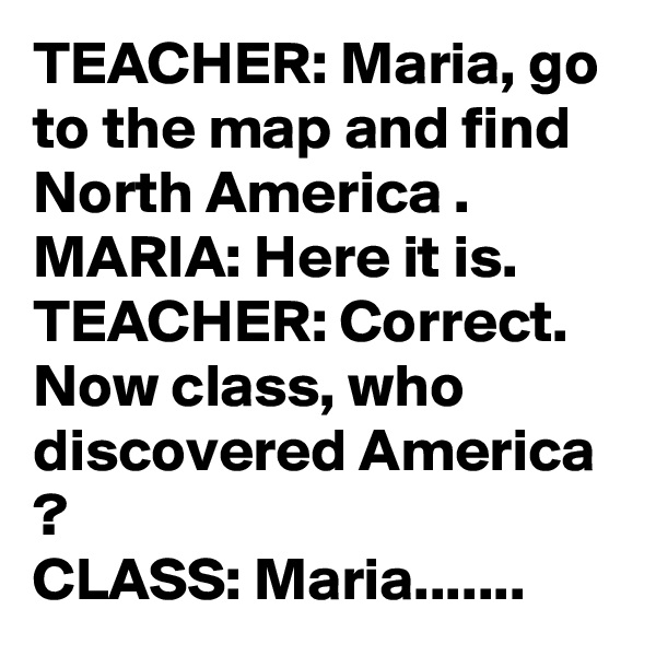 TEACHER: Maria, go to the map and find North America .
MARIA: Here it is.
TEACHER: Correct. Now class, who discovered America ?
CLASS: Maria.......