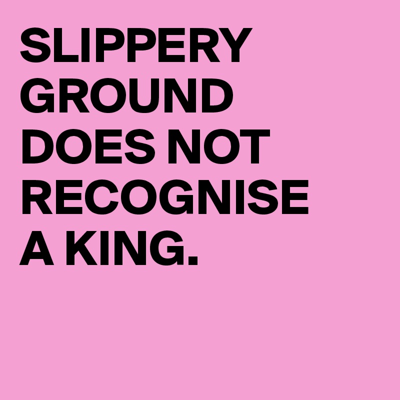 SLIPPERY GROUND 
DOES NOT RECOGNISE 
A KING.

