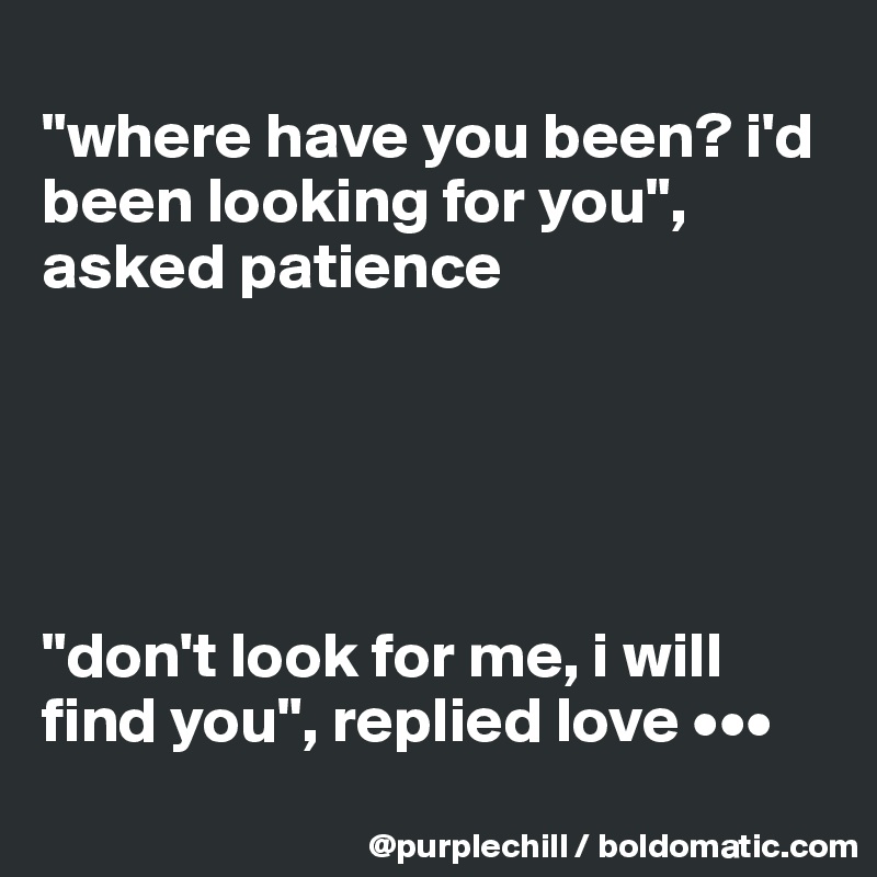 
"where have you been? i'd been looking for you", asked patience





"don't look for me, i will find you", replied love •••
