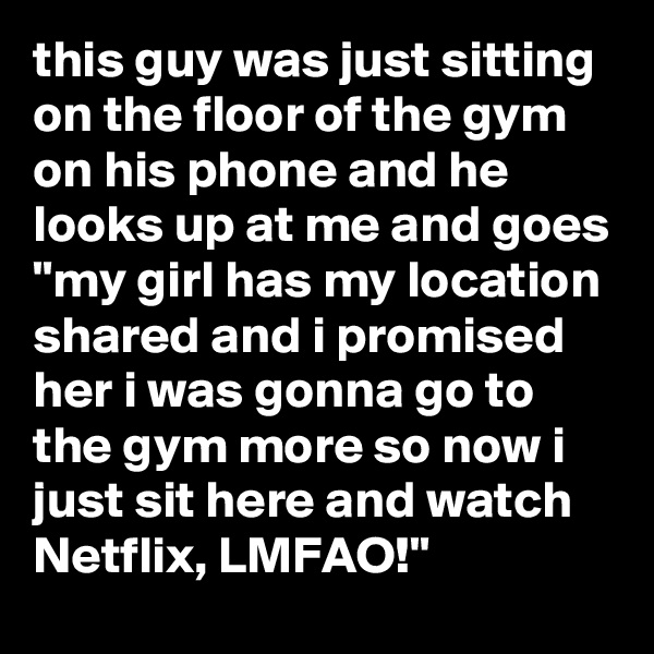 this guy was just sitting on the floor of the gym on his phone and he looks up at me and goes "my girl has my location shared and i promised her i was gonna go to the gym more so now i just sit here and watch Netflix, LMFAO!"