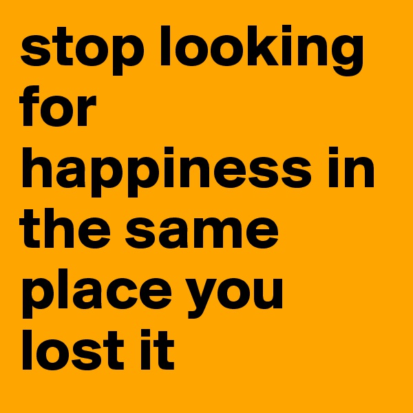 stop looking for happiness in the same place you lost it