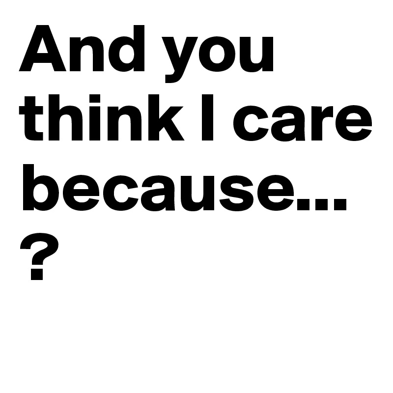 And you think I care because...?
