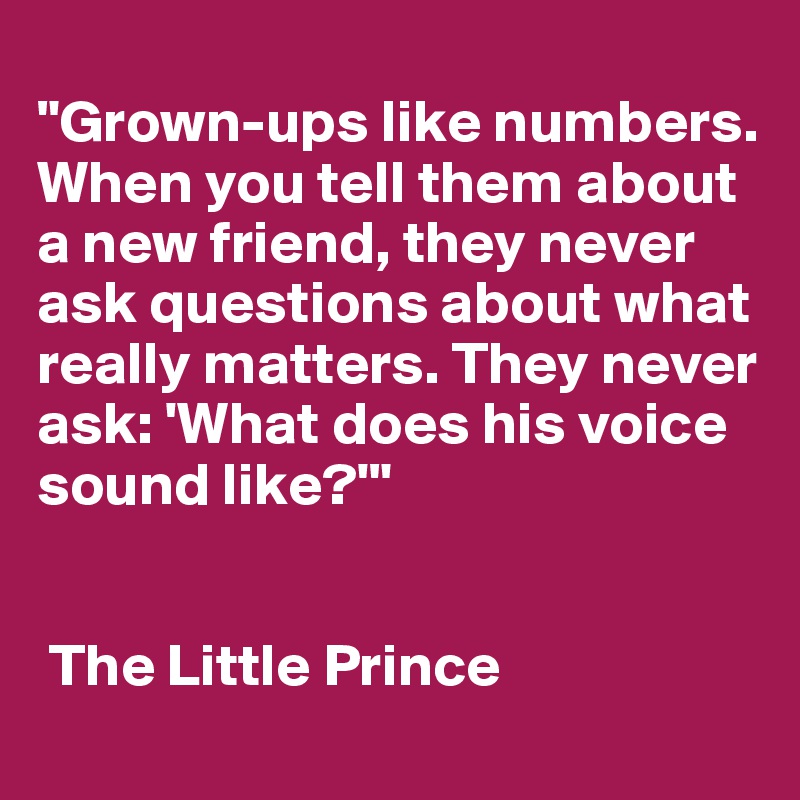 
"Grown-ups like numbers. 
When you tell them about a new friend, they never ask questions about what really matters. They never ask: 'What does his voice sound like?'"


 The Little Prince