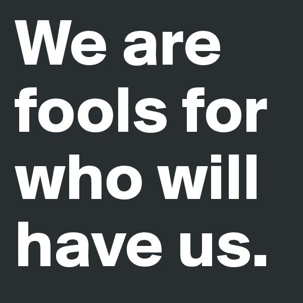We are fools for who will have us.