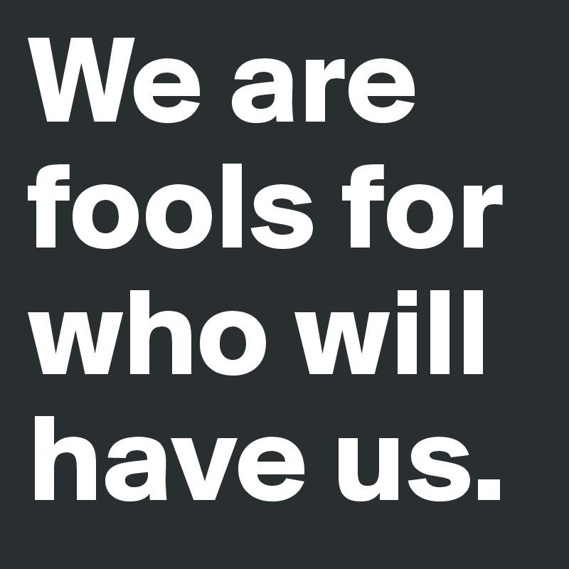 We are fools for who will have us.