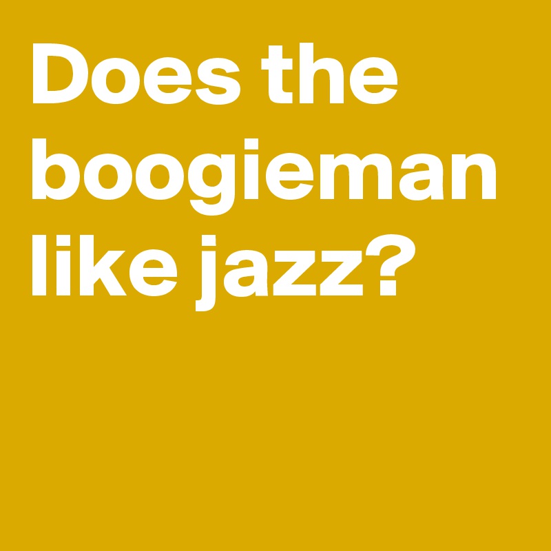 Does the boogieman like jazz?