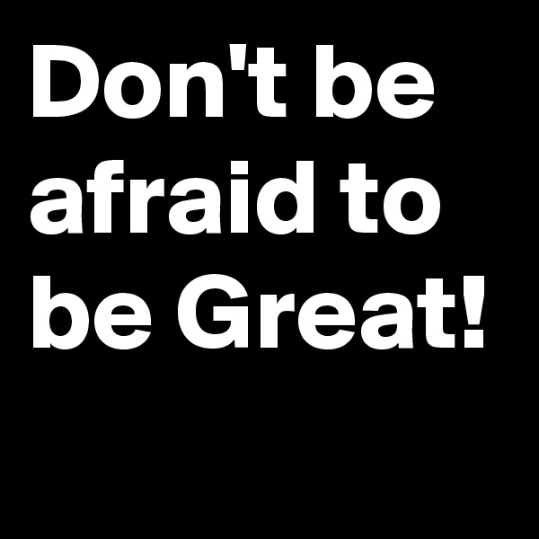 Don't be afraid to be Great!
