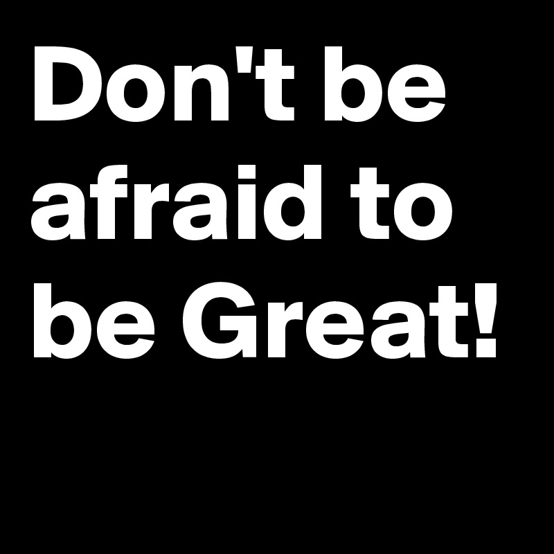 Don't be afraid to be Great!
