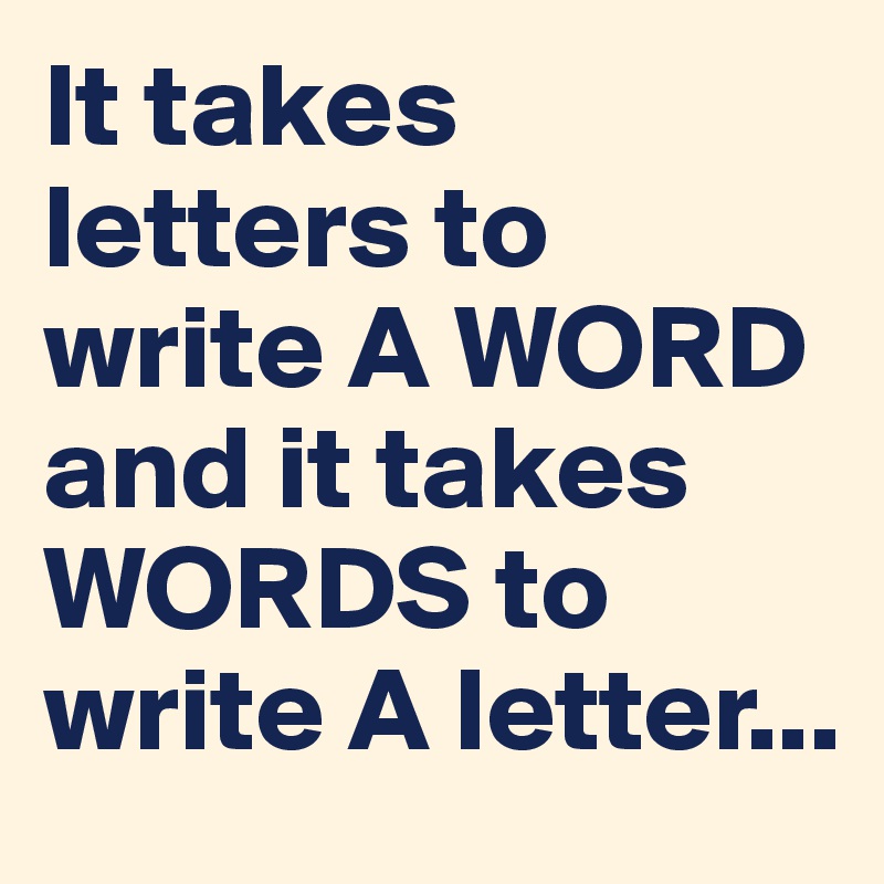 It takes letters to write A WORD and it takes WORDS to write A letter...