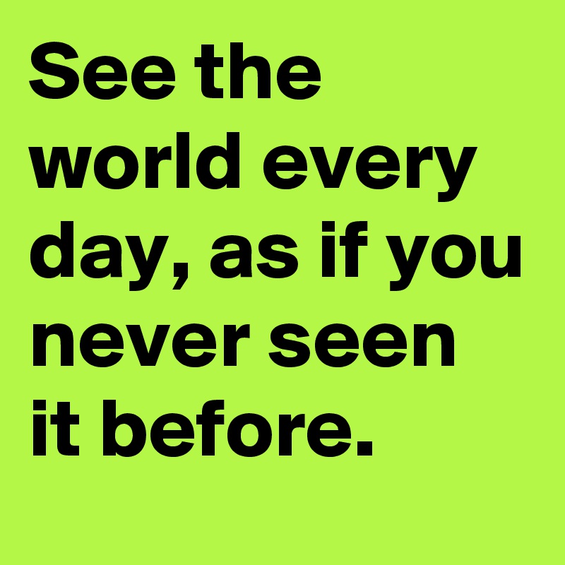 See the world every day, as if you never seen it before. 