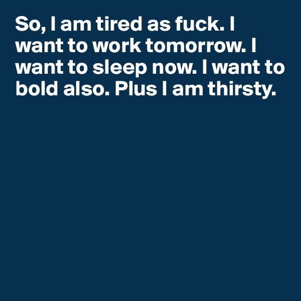 So, l am tired as fuck. I want to work tomorrow. I want to sleep now. I want to bold also. Plus I am thirsty. 







